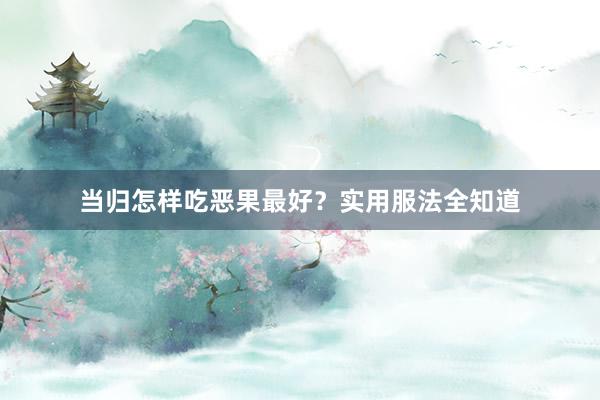 当归怎样吃恶果最好？实用服法全知道